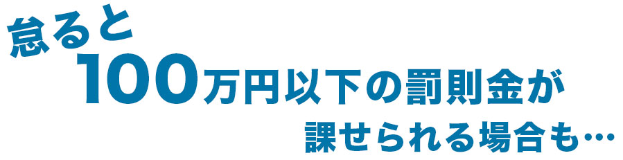 怠ると100万円以上の罰則金が課せられる場合も…